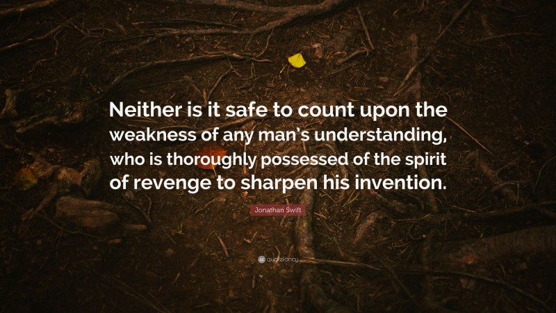 Jonathan Swift Quote: “Neither is it safe to count upon the weakness of any man’s understanding, who is thoroughly possessed of the spirit of revenge to sharpen his invention.”