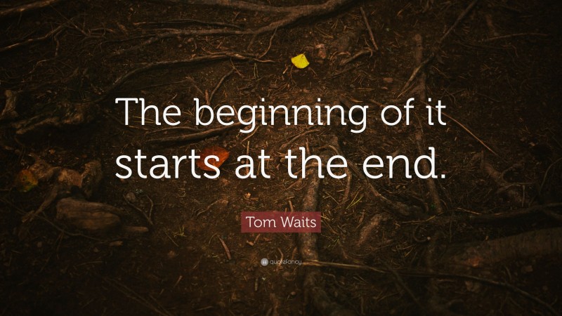 Tom Waits Quote: “The beginning of it starts at the end.”