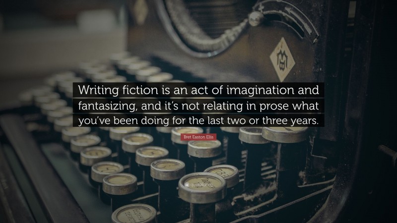 Bret Easton Ellis Quote: “Writing fiction is an act of imagination and fantasizing, and it’s not relating in prose what you’ve been doing for the last two or three years.”