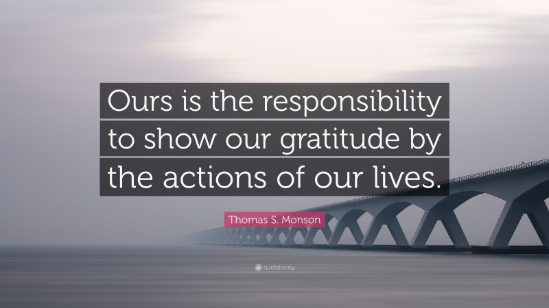 Thomas S. Monson Quote: “Ours is the responsibility to show our gratitude by the actions of our lives.”
