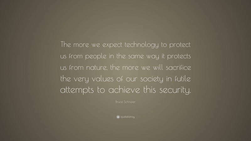 Bruce Schneier Quote: “The more we expect technology to protect us from people in the same way it protects us from nature, the more we will sacrifice the very values of our society in futile attempts to achieve this security.”