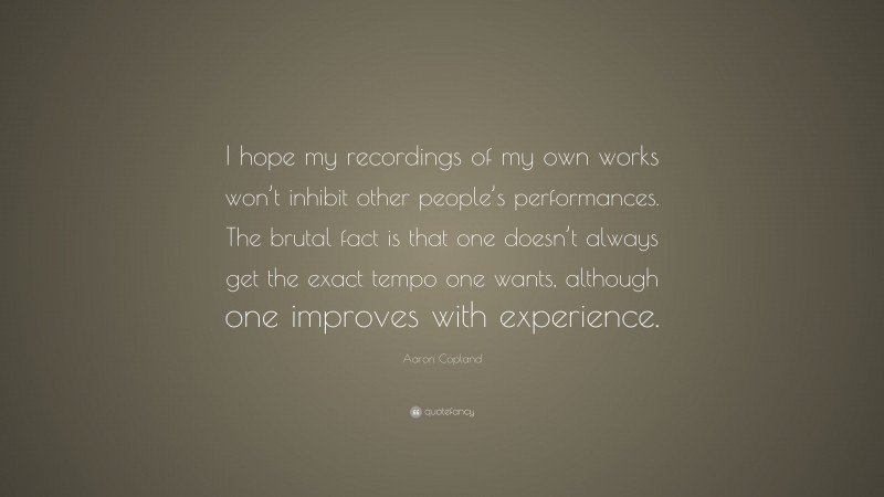 Aaron Copland Quote: “I hope my recordings of my own works won’t inhibit other people’s performances. The brutal fact is that one doesn’t always get the exact tempo one wants, although one improves with experience.”
