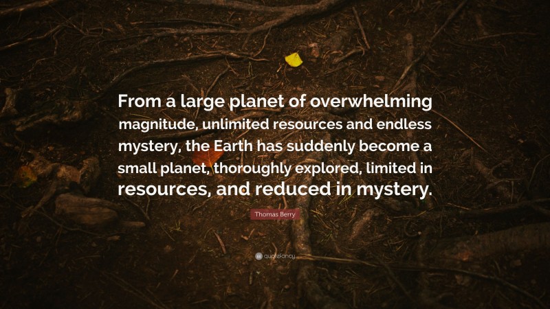 Thomas Berry Quote: “From a large planet of overwhelming magnitude, unlimited resources and endless mystery, the Earth has suddenly become a small planet, thoroughly explored, limited in resources, and reduced in mystery.”