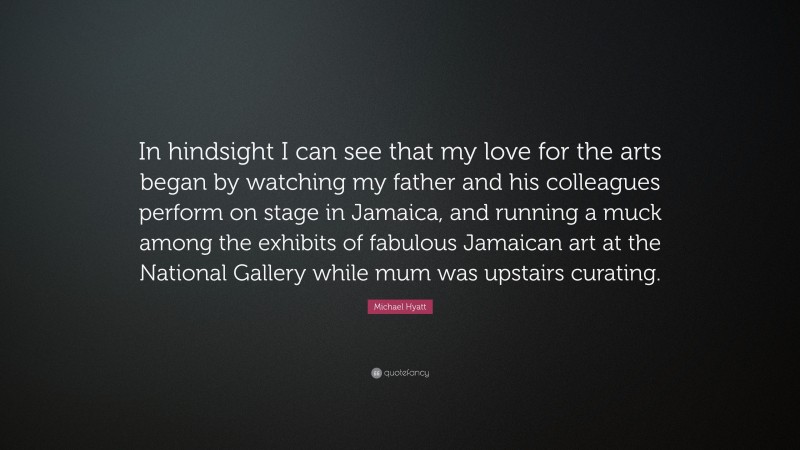 Michael Hyatt Quote: “In hindsight I can see that my love for the arts began by watching my father and his colleagues perform on stage in Jamaica, and running a muck among the exhibits of fabulous Jamaican art at the National Gallery while mum was upstairs curating.”
