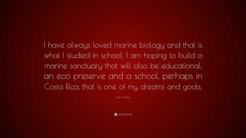 Paul Walker Quote: “I have always loved marine biology and that is what I studied in school. I am hoping to build a marine sanctuary that will also be educational, an eco preserve and a school, perhaps in Costa Rica, that is one of my dreams and goals.”