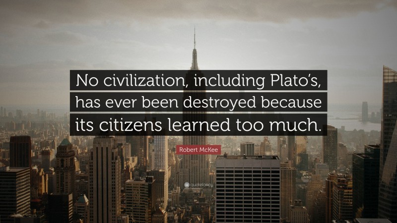 Robert McKee Quote: “No civilization, including Plato’s, has ever been destroyed because its citizens learned too much.”