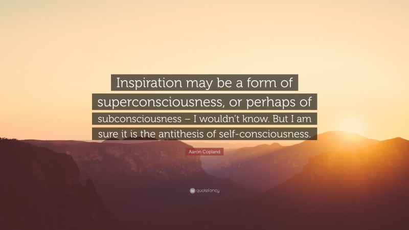 Aaron Copland Quote: “Inspiration may be a form of superconsciousness, or perhaps of subconsciousness – I wouldn’t know. But I am sure it is the antithesis of self-consciousness.”