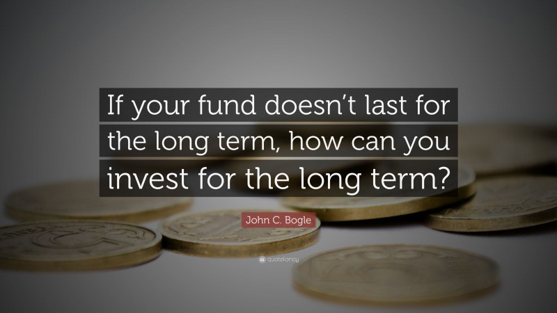 John C. Bogle Quote: “If your fund doesn’t last for the long term, how can you invest for the long term?”