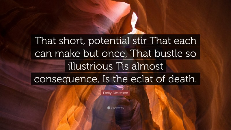 Emily Dickinson Quote: “That short, potential stir That each can make but once, That bustle so illustrious Tis almost consequence, Is the eclat of death.”