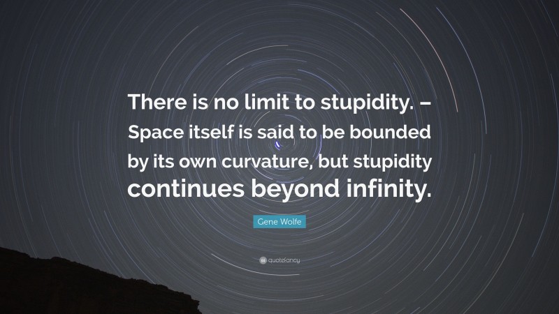 Gene Wolfe Quote: “There is no limit to stupidity. – Space itself is said to be bounded by its own curvature, but stupidity continues beyond infinity.”