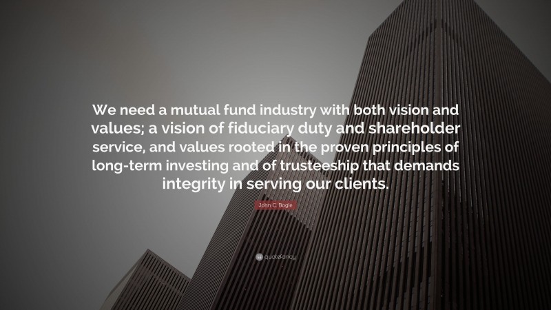 John C. Bogle Quote: “We need a mutual fund industry with both vision and values; a vision of fiduciary duty and shareholder service, and values rooted in the proven principles of long-term investing and of trusteeship that demands integrity in serving our clients.”