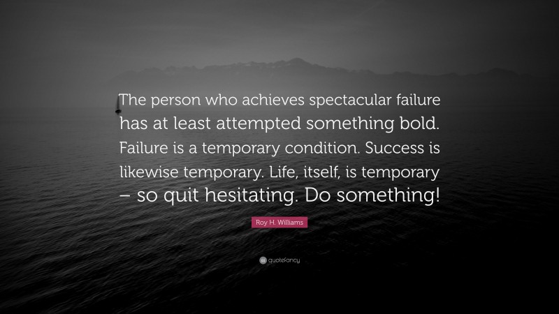 Roy H. Williams Quote: “The person who achieves spectacular failure has at least attempted something bold. Failure is a temporary condition. Success is likewise temporary. Life, itself, is temporary – so quit hesitating. Do something!”