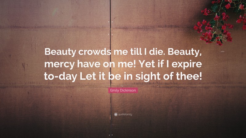 Emily Dickinson Quote: “Beauty crowds me till I die. Beauty, mercy have on me! Yet if I expire to-day Let it be in sight of thee!”