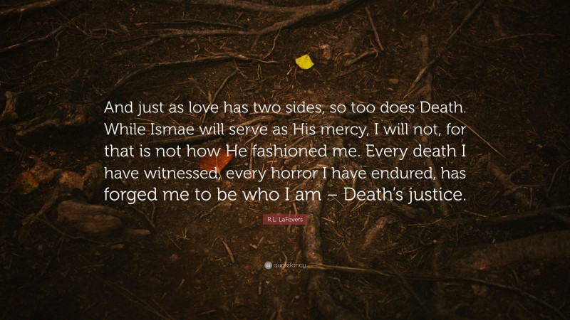 R.L. LaFevers Quote: “And just as love has two sides, so too does Death. While Ismae will serve as His mercy, I will not, for that is not how He fashioned me. Every death I have witnessed, every horror I have endured, has forged me to be who I am – Death’s justice.”