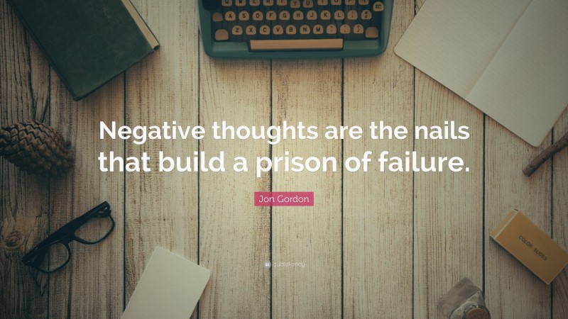 Jon Gordon Quote: “Negative thoughts are the nails that build a prison of failure.”