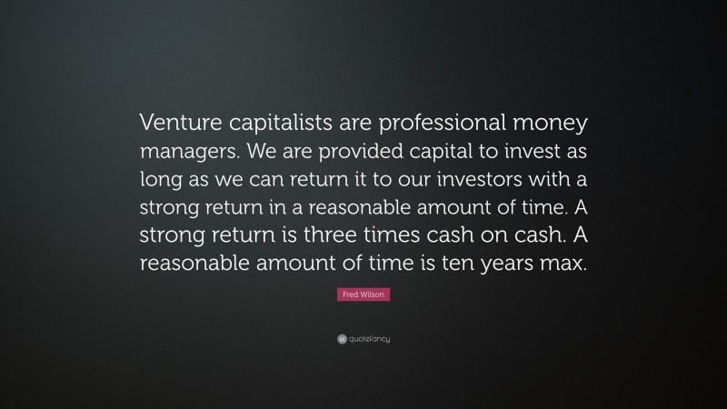 Fred Wilson Quote: “Venture capitalists are professional money managers. We are provided capital to invest as long as we can return it to our investors with a strong return in a reasonable amount of time. A strong return is three times cash on cash. A reasonable amount of time is ten years max.”
