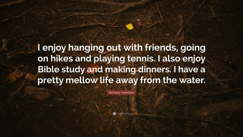 Bethany Hamilton Quote: “I enjoy hanging out with friends, going on hikes and playing tennis. I also enjoy Bible study and making dinners. I have a pretty mellow life away from the water.”