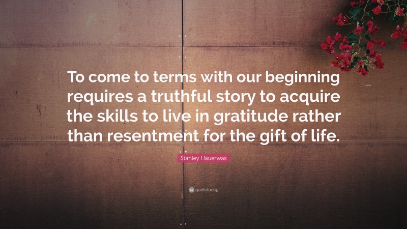 Stanley Hauerwas Quote: “To come to terms with our beginning requires a truthful story to acquire the skills to live in gratitude rather than resentment for the gift of life.”