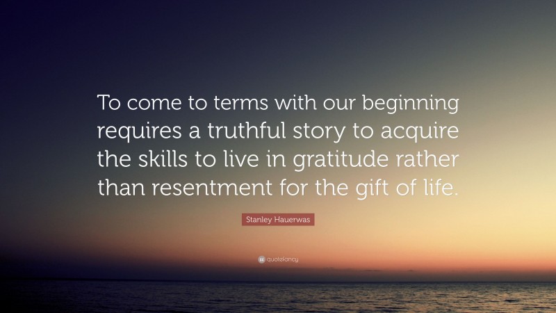 Stanley Hauerwas Quote: “To come to terms with our beginning requires a truthful story to acquire the skills to live in gratitude rather than resentment for the gift of life.”