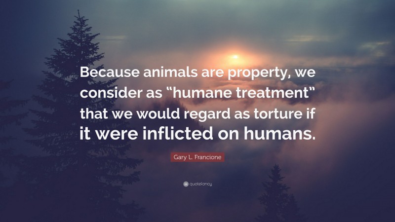 Gary L. Francione Quote: “Because animals are property, we consider as “humane treatment” that we would regard as torture if it were inflicted on humans.”