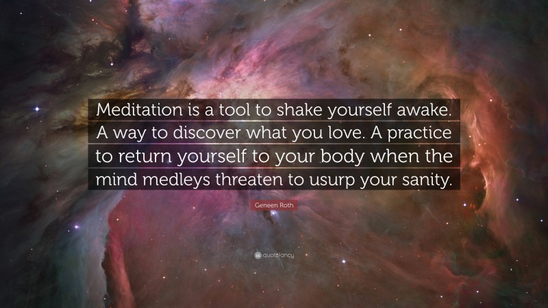 Geneen Roth Quote: “Meditation is a tool to shake yourself awake. A way to discover what you love. A practice to return yourself to your body when the mind medleys threaten to usurp your sanity.”