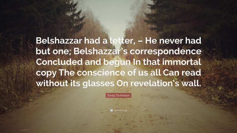 Emily Dickinson Quote: “Belshazzar had a letter, – He never had but one; Belshazzar’s correspondence Concluded and begun In that immortal copy The conscience of us all Can read without its glasses On revelation’s wall.”