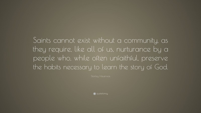 Stanley Hauerwas Quote: “Saints cannot exist without a community, as they require, like all of us, nurturance by a people who, while often unfaithful, preserve the habits necessary to learn the story of God.”