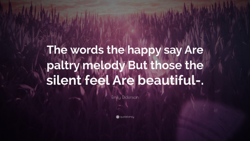 Emily Dickinson Quote: “The words the happy say Are paltry melody But those the silent feel Are beautiful-.”