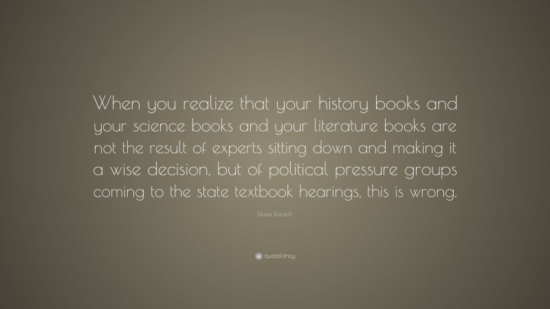Diane Ravitch Quote: “When you realize that your history books and your science books and your literature books are not the result of experts sitting down and making it a wise decision, but of political pressure groups coming to the state textbook hearings, this is wrong.”