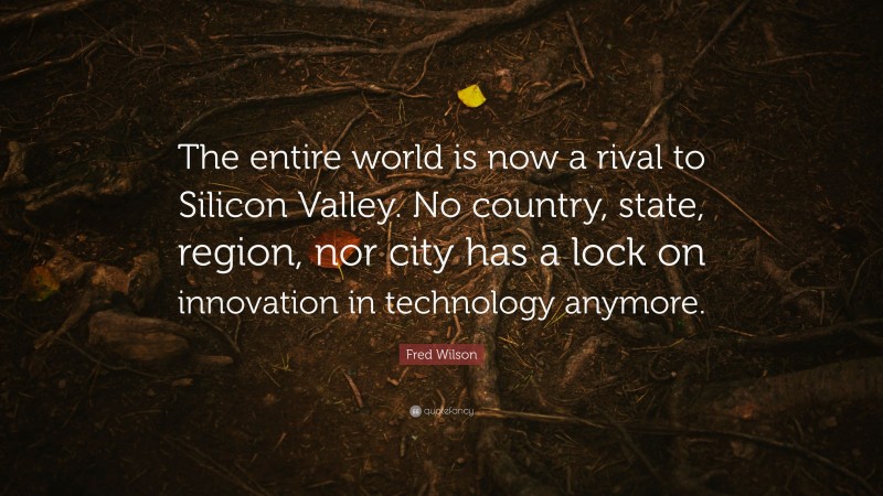 Fred Wilson Quote: “The entire world is now a rival to Silicon Valley. No country, state, region, nor city has a lock on innovation in technology anymore.”