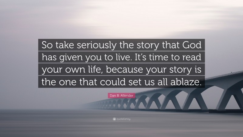 Dan B. Allender Quote: “So take seriously the story that God has given you to live. It’s time to read your own life, because your story is the one that could set us all ablaze.”