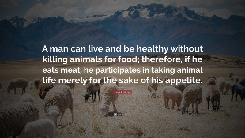 Leo Tolstoy Quote: “A man can live and be healthy without killing animals for food; therefore, if he eats meat, he participates in taking animal life merely for the sake of his appetite.”
