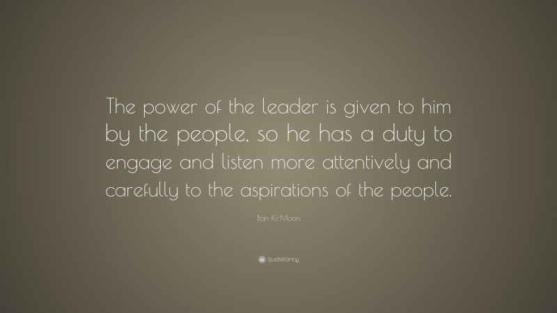 Ban Ki-Moon Quote: “The power of the leader is given to him by the people, so he has a duty to engage and listen more attentively and carefully to the aspirations of the people.”