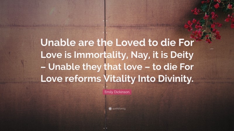 Emily Dickinson Quote: “Unable are the Loved to die For Love is Immortality, Nay, it is Deity – Unable they that love – to die For Love reforms Vitality Into Divinity.”