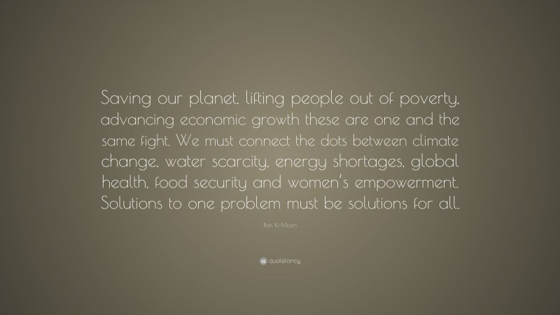Ban Ki-Moon Quote: “Saving our planet, lifting people out of poverty, advancing economic growth these are one and the same fight. We must connect the dots between climate change, water scarcity, energy shortages, global health, food security and women’s empowerment. Solutions to one problem must be solutions for all.”