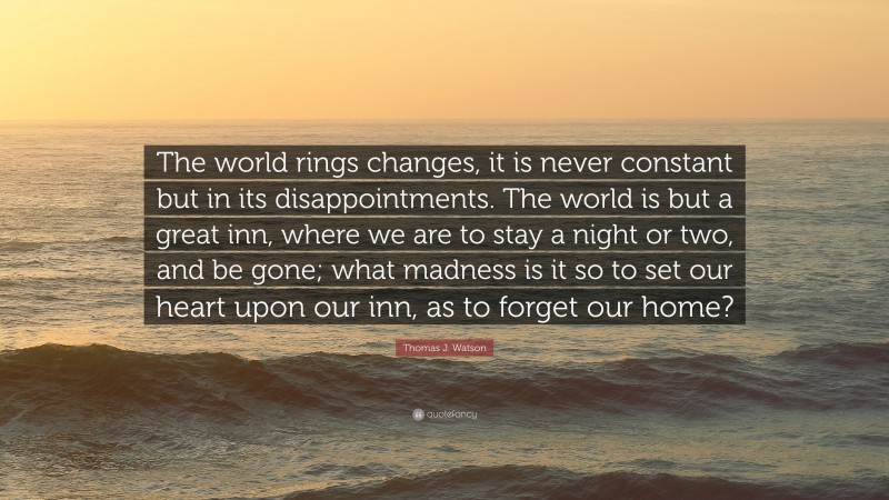 Thomas J. Watson Quote: “The world rings changes, it is never constant but in its disappointments. The world is but a great inn, where we are to stay a night or two, and be gone; what madness is it so to set our heart upon our inn, as to forget our home?”