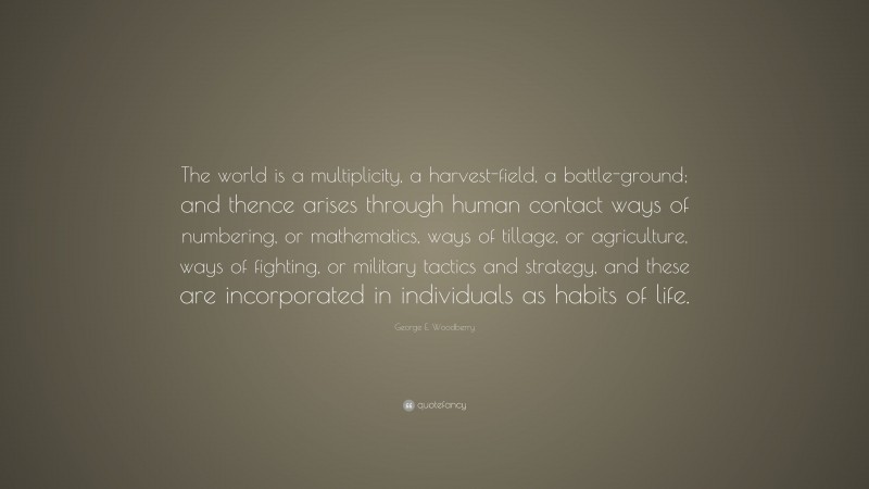 George E. Woodberry Quote: “The world is a multiplicity, a harvest-field, a battle-ground; and thence arises through human contact ways of numbering, or mathematics, ways of tillage, or agriculture, ways of fighting, or military tactics and strategy, and these are incorporated in individuals as habits of life.”
