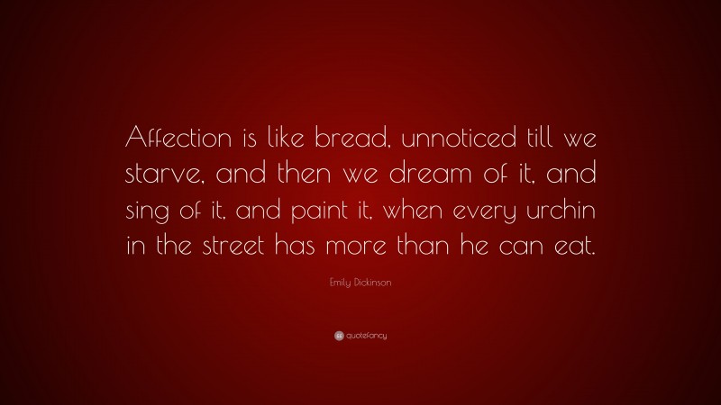 Emily Dickinson Quote: “Affection is like bread, unnoticed till we starve, and then we dream of it, and sing of it, and paint it, when every urchin in the street has more than he can eat.”