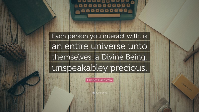Charles Eisenstein Quote: “Each person you interact with, is an entire universe unto themselves, a Divine Being, unspeakabley precious.”