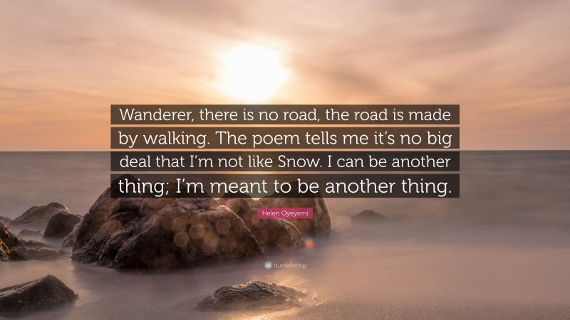 Helen Oyeyemi Quote: “Wanderer, there is no road, the road is made by walking. The poem tells me it’s no big deal that I’m not like Snow. I can be another thing; I’m meant to be another thing.”