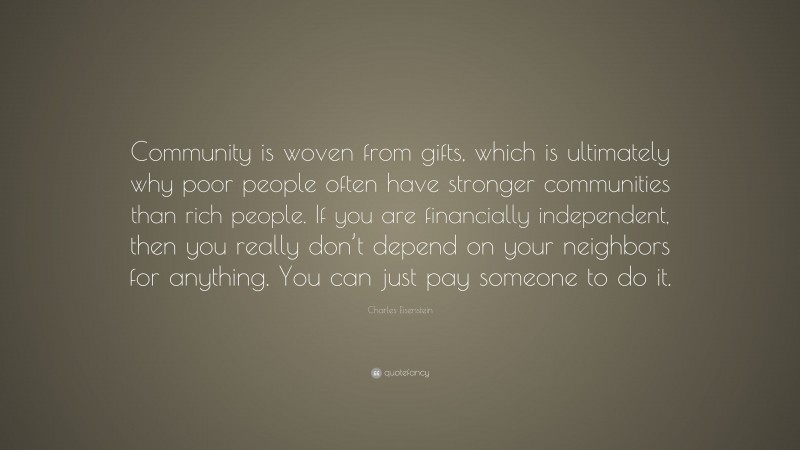 Charles Eisenstein Quote: “Community is woven from gifts, which is ultimately why poor people often have stronger communities than rich people. If you are financially independent, then you really don’t depend on your neighbors for anything. You can just pay someone to do it.”