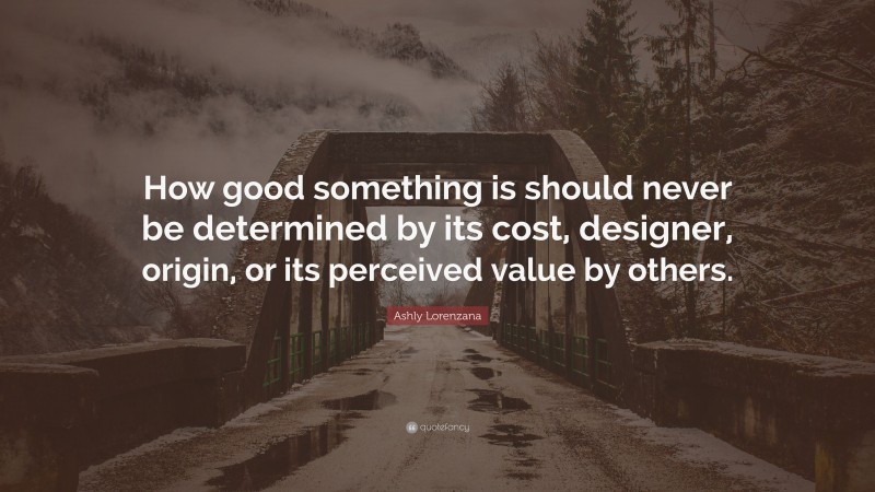 Ashly Lorenzana Quote: “How good something is should never be determined by its cost, designer, origin, or its perceived value by others.”