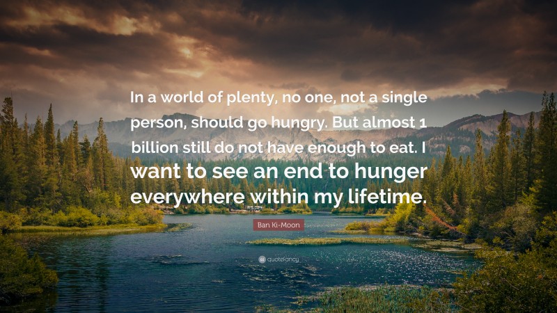 Ban Ki-Moon Quote: “In a world of plenty, no one, not a single person, should go hungry. But almost 1 billion still do not have enough to eat. I want to see an end to hunger everywhere within my lifetime.”