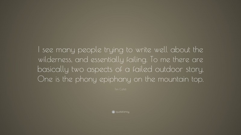 Tim Cahill Quote: “I see many people trying to write well about the wilderness, and essentially failing. To me there are basically two aspects of a failed outdoor story. One is the phony epiphany on the mountain top.”