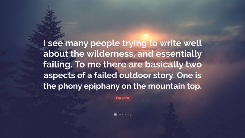 Tim Cahill Quote: “I see many people trying to write well about the wilderness, and essentially failing. To me there are basically two aspects of a failed outdoor story. One is the phony epiphany on the mountain top.”