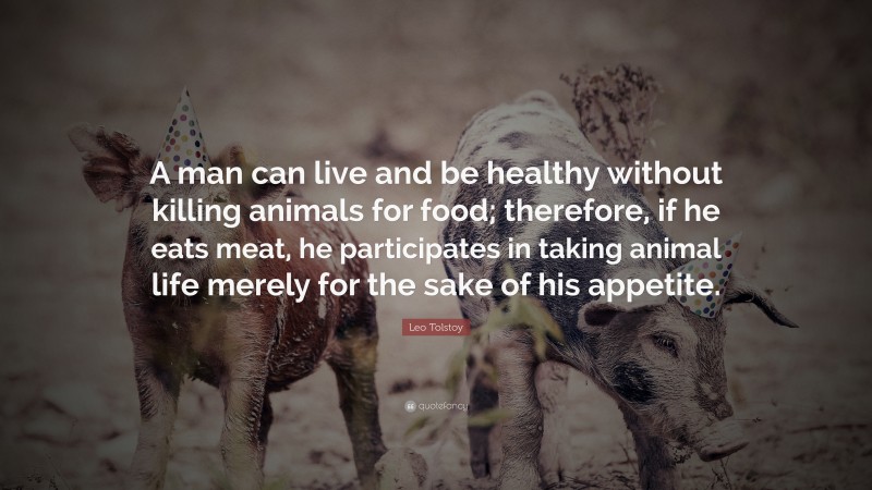 Leo Tolstoy Quote: “A man can live and be healthy without killing animals for food; therefore, if he eats meat, he participates in taking animal life merely for the sake of his appetite.”