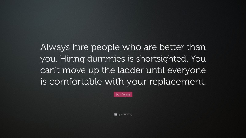 Lois Wyse Quote: “Always hire people who are better than you. Hiring dummies is shortsighted. You can’t move up the ladder until everyone is comfortable with your replacement.”