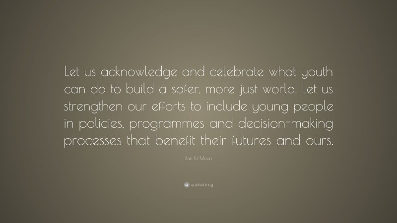 Ban Ki-Moon Quote: “Let us acknowledge and celebrate what youth can do to build a safer, more just world. Let us strengthen our efforts to include young people in policies, programmes and decision-making processes that benefit their futures and ours.”