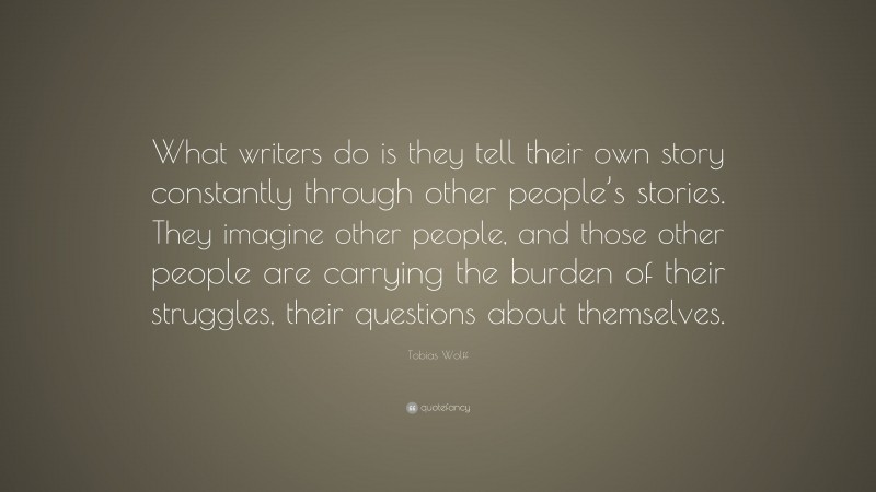 Tobias Wolff Quote: “What writers do is they tell their own story constantly through other people’s stories. They imagine other people, and those other people are carrying the burden of their struggles, their questions about themselves.”