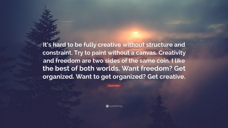 David Allen Quote: “It’s hard to be fully creative without structure and constraint. Try to paint without a canvas. Creativity and freedom are two sides of the same coin. I like the best of both worlds. Want freedom? Get organized. Want to get organized? Get creative.”
